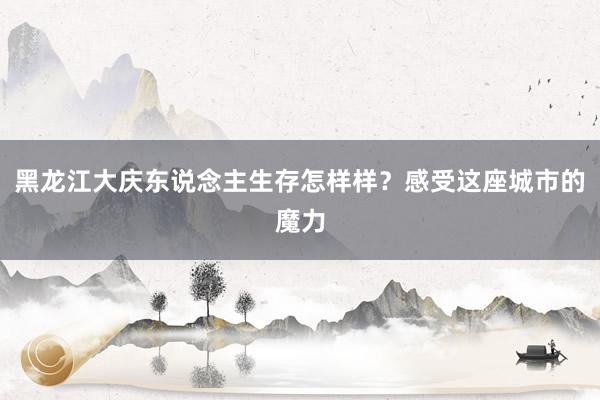 黑龙江大庆东说念主生存怎样样？感受这座城市的魔力